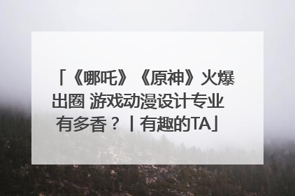 《哪吒》《原神》火爆出圈 游戏动漫设计专业有多香？丨有趣的TA