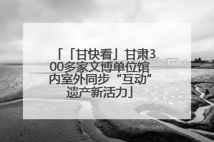 「甘快看」甘肃300多家文博单位馆内室外同步“互动”遗产新活力