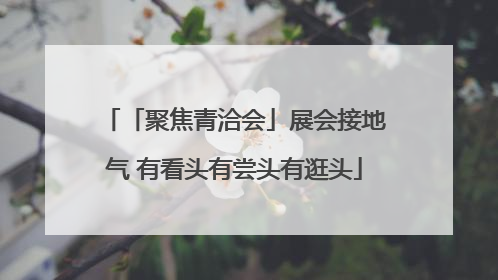 「聚焦青洽会」展会接地气 有看头有尝头有逛头