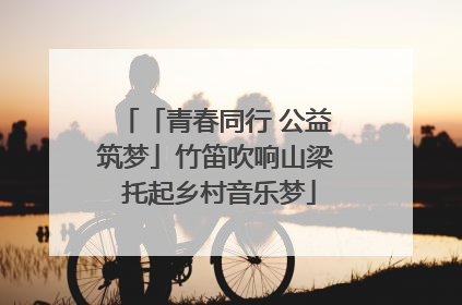「青春同行 公益筑梦」竹笛吹响山梁 托起乡村音乐梦