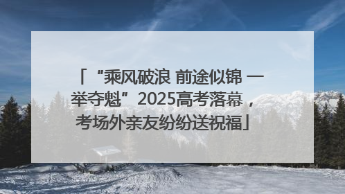 “乘风破浪 前途似锦 一举夺魁”2025高考落幕，考场外亲友纷纷送祝福