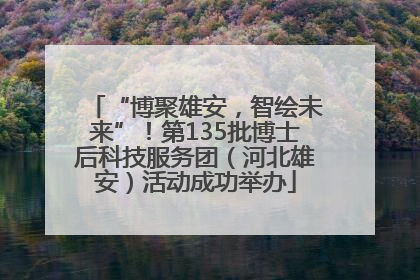 “博聚雄安，智绘未来”！第135批博士后科技服务团（河北雄安）活动成功举办