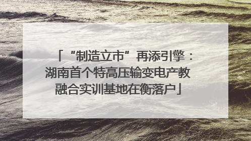 “制造立市”再添引擎：湖南首个特高压输变电产教融合实训基地在衡落户