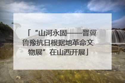 “山河永固——晋冀鲁豫抗日根据地革命文物展”在山西开展