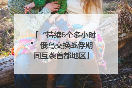 “持续6个多小时” 俄乌交换战俘期间互袭首都地区