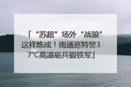 “苏超”场外“战狼”这样炼成！南通巡特警37℃高温砺兵锻铁军