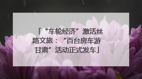 “车轮经济”激活丝路文旅：“百台房车游甘肃”活动正式发车
