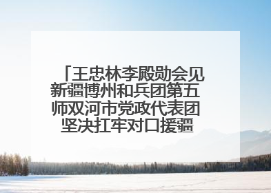 王忠林李殿勋会见新疆博州和兵团第五师双河市党政代表团 坚决扛牢对口援疆重大政治责任 推动双方实现优势互补务实合作
