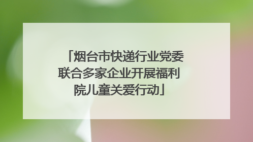 烟台市快递行业党委联合多家企业开展福利院儿童关爱行动