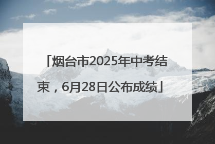 烟台市2025年中考结束，6月28日公布成绩