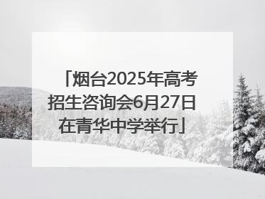 烟台2025年高考招生咨询会6月27日在青华中学举行
