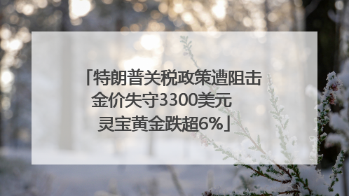 特朗普关税政策遭阻击金价失守3300美元 灵宝黄金跌超6%