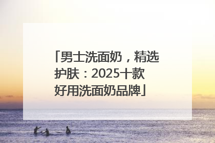 男士洗面奶，精选护肤：2025十款好用洗面奶品牌