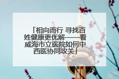 相向而行 寻找百姓健康更优解——看威海市立医院如何中西医协同攻关