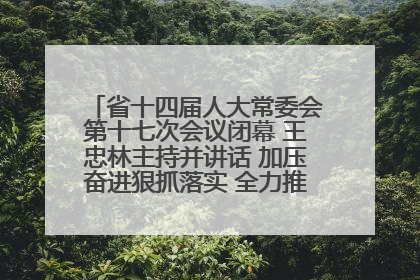 省十四届人大常委会第十七次会议闭幕 王忠林主持并讲话 加压奋进狠抓落实 全力推动支点建设成势见效