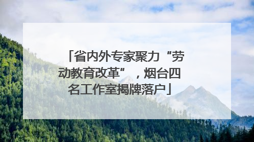 省内外专家聚力“劳动教育改革”，烟台四名工作室揭牌落户