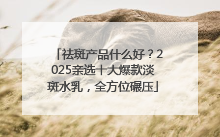 祛斑产品什么好？2025亲选十大爆款淡斑水乳，全方位碾压