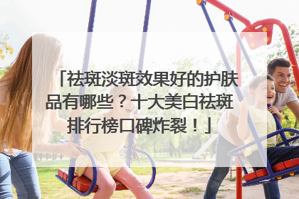 祛斑淡斑效果好的护肤品有哪些？十大美白祛斑排行榜口碑炸裂！