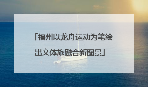 福州以龙舟运动为笔绘出文体旅融合新图景