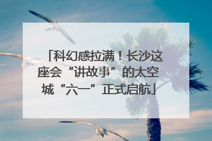 科幻感拉满！长沙这座会“讲故事”的太空城“六一”正式启航