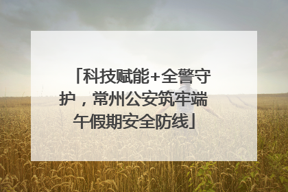 科技赋能+全警守护，常州公安筑牢端午假期安全防线