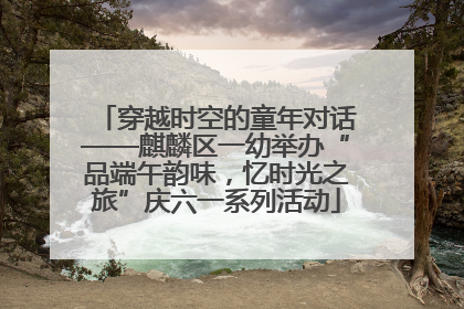 穿越时空的童年对话——麒麟区一幼举办“品端午韵味，忆时光之旅”庆六一系列活动