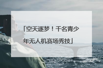 空天逐梦！千名青少年无人机赛场秀技