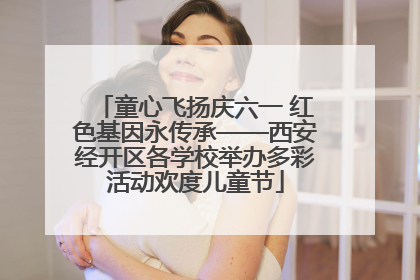 童心飞扬庆六一 红色基因永传承——西安经开区各学校举办多彩活动欢度儿童节
