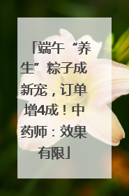 端午“养生”粽子成新宠，订单增4成！中药师：效果有限