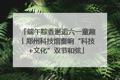 端午粽香邂逅六一童趣丨郑州科技馆奏响“科技+文化”双节和弦