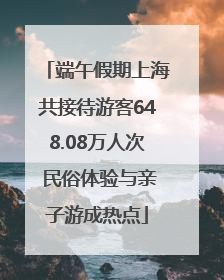 端午假期上海共接待游客648.08万人次 民俗体验与亲子游成热点