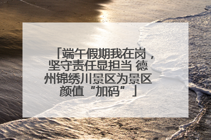 端午假期我在岗，坚守责任显担当 德州锦绣川景区为景区颜值“加码”