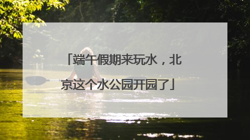 端午假期来玩水，北京这个水公园开园了