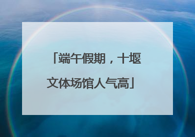 端午假期，十堰文体场馆人气高