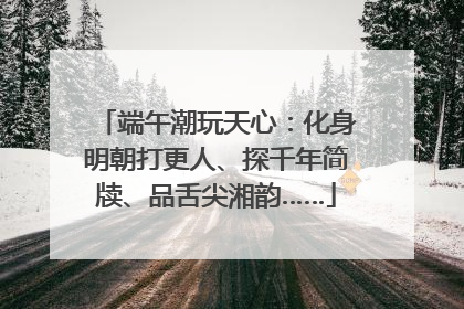 端午潮玩天心：化身明朝打更人、探千年简牍、品舌尖湘韵……