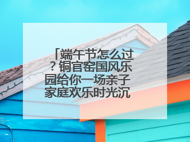 端午节怎么过？铜官窑国风乐园给你一场亲子家庭欢乐时光沉浸式新体验
