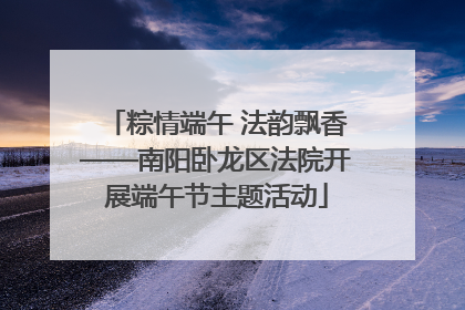粽情端午 法韵飘香——南阳卧龙区法院开展端午节主题活动