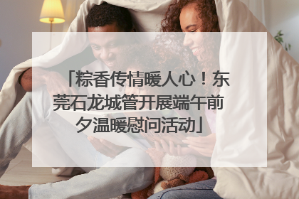 粽香传情暖人心！东莞石龙城管开展端午前夕温暖慰问活动