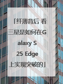 纤薄背后 看三星是如何在Galaxy S25 Edge上实现突破的