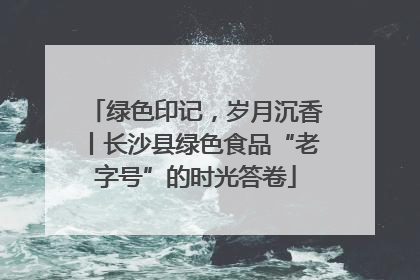 绿色印记，岁月沉香丨长沙县绿色食品“老字号”的时光答卷