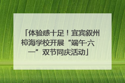 体验感十足！宜宾叙州樟海学校开展“端午·六一”双节同庆活动