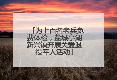 为上百名老兵免费体检，盐城亭湖新兴镇开展关爱退役军人活动