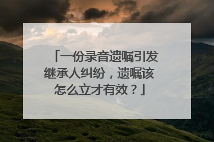 一份录音遗嘱引发继承人纠纷，遗嘱该怎么立才有效？