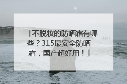 不脱妆的防晒霜有哪些？315最安全防晒霜，国产超好用！