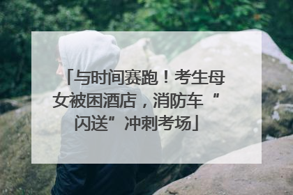 与时间赛跑！考生母女被困酒店，消防车“闪送”冲刺考场