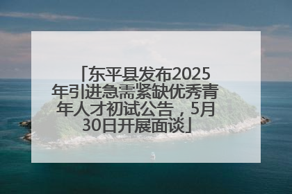 东平县发布2025年引进急需紧缺优秀青年人才初试公告，5月30日开展面谈
