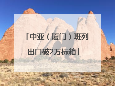 中亚（厦门）班列出口破2万标箱