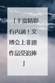 丰富精彩有内涵！文博会上非遗作品受追捧