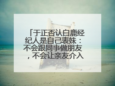 于正否认白鹿经纪人是自己表妹：不会跟同事做朋友，不会让亲友介入到我的工作