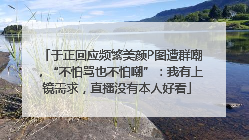 于正回应频繁美颜P图遭群嘲，“不怕骂也不怕嘲”：我有上镜需求，直播没有本人好看